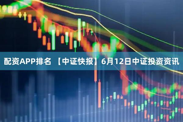 配资APP排名 【中证快报】6月12日中证投资资讯