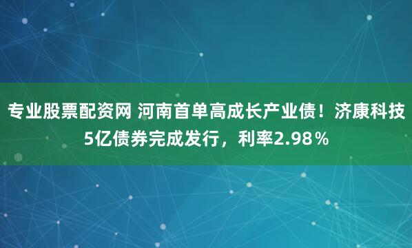 专业股票配资网 河南首单高成长产业债！济康科技5亿债券完成发行，利率2.98％