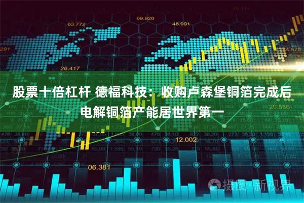 股票十倍杠杆 德福科技：收购卢森堡铜箔完成后电解铜箔产能居世界第一