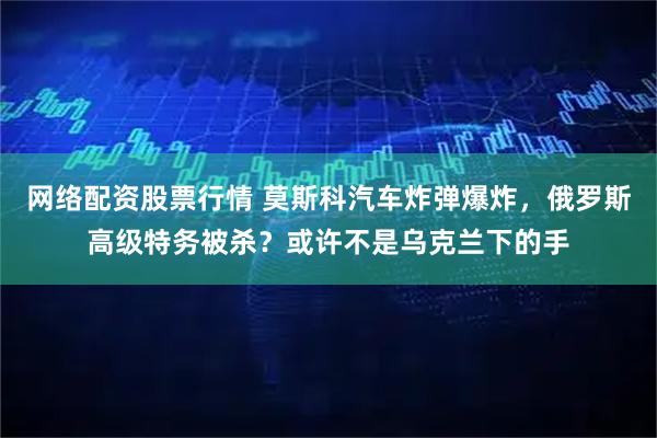 网络配资股票行情 莫斯科汽车炸弹爆炸，俄罗斯高级特务被杀？或许不是乌克兰下的手