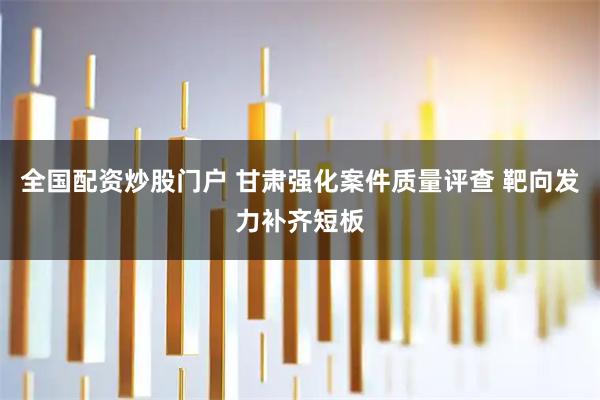 全国配资炒股门户 甘肃强化案件质量评查 靶向发力补齐短板